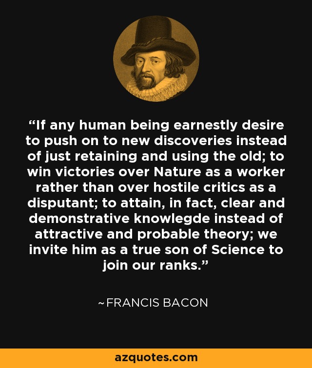 If any human being earnestly desire to push on to new discoveries instead of just retaining and using the old; to win victories over Nature as a worker rather than over hostile critics as a disputant; to attain, in fact, clear and demonstrative knowlegde instead of attractive and probable theory; we invite him as a true son of Science to join our ranks. - Francis Bacon