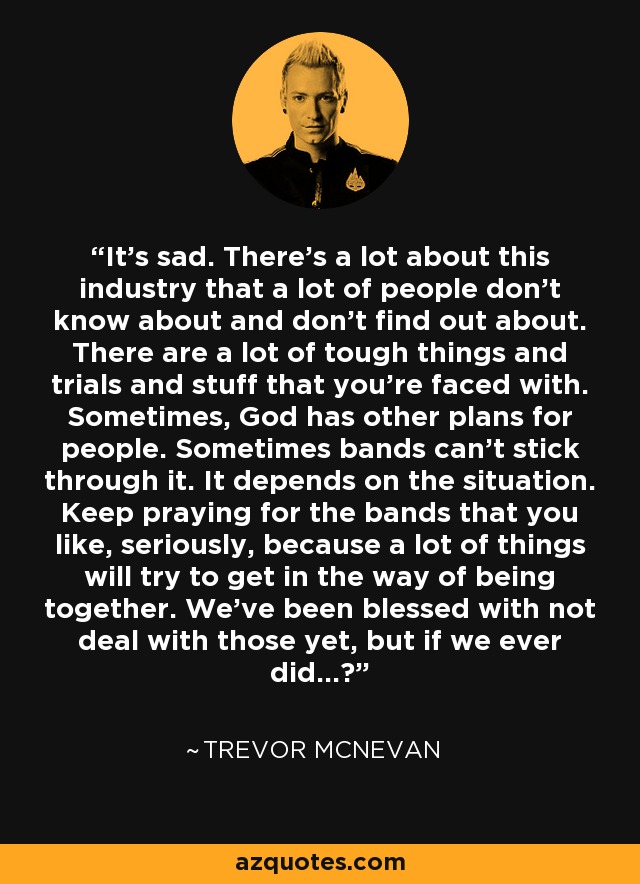 It's sad. There's a lot about this industry that a lot of people don't know about and don't find out about. There are a lot of tough things and trials and stuff that you're faced with. Sometimes, God has other plans for people. Sometimes bands can't stick through it. It depends on the situation. Keep praying for the bands that you like, seriously, because a lot of things will try to get in the way of being together. We've been blessed with not deal with those yet, but if we ever did...? - Trevor McNevan
