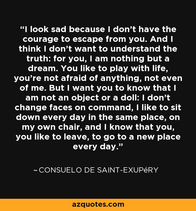 I look sad because I don't have the courage to escape from you. And I think I don't want to understand the truth: for you, I am nothing but a dream. You like to play with life, you're not afraid of anything, not even of me. But I want you to know that I am not an object or a doll: I don't change faces on command, I like to sit down every day in the same place, on my own chair, and I know that you, you like to leave, to go to a new place every day. - Consuelo de Saint-Exupéry