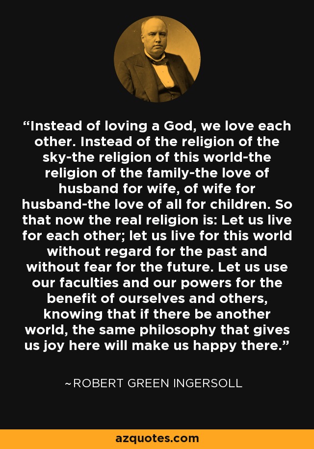 Instead of loving a God, we love each other. Instead of the religion of the sky-the religion of this world-the religion of the family-the love of husband for wife, of wife for husband-the love of all for children. So that now the real religion is: Let us live for each other; let us live for this world without regard for the past and without fear for the future. Let us use our faculties and our powers for the benefit of ourselves and others, knowing that if there be another world, the same philosophy that gives us joy here will make us happy there. - Robert Green Ingersoll