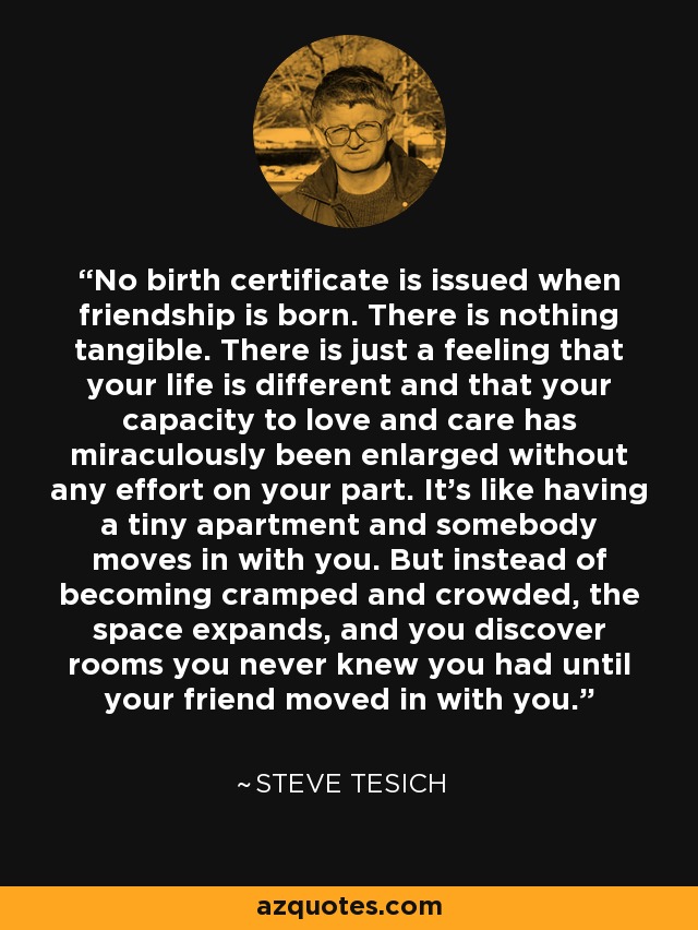 No birth certificate is issued when friendship is born. There is nothing tangible. There is just a feeling that your life is different and that your capacity to love and care has miraculously been enlarged without any effort on your part. It's like having a tiny apartment and somebody moves in with you. But instead of becoming cramped and crowded, the space expands, and you discover rooms you never knew you had until your friend moved in with you. - Steve Tesich