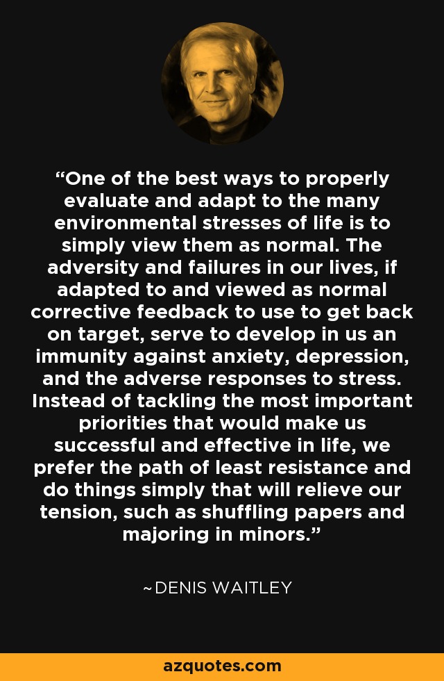 One of the best ways to properly evaluate and adapt to the many environmental stresses of life is to simply view them as normal. The adversity and failures in our lives, if adapted to and viewed as normal corrective feedback to use to get back on target, serve to develop in us an immunity against anxiety, depression, and the adverse responses to stress. Instead of tackling the most important priorities that would make us successful and effective in life, we prefer the path of least resistance and do things simply that will relieve our tension, such as shuffling papers and majoring in minors. - Denis Waitley