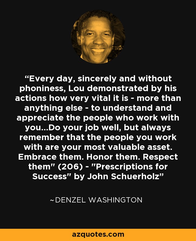 Every day, sincerely and without phoniness, Lou demonstrated by his actions how very vital it is - more than anything else - to understand and appreciate the people who work with you...Do your job well, but always remember that the people you work with are your most valuable asset. Embrace them. Honor them. Respect them