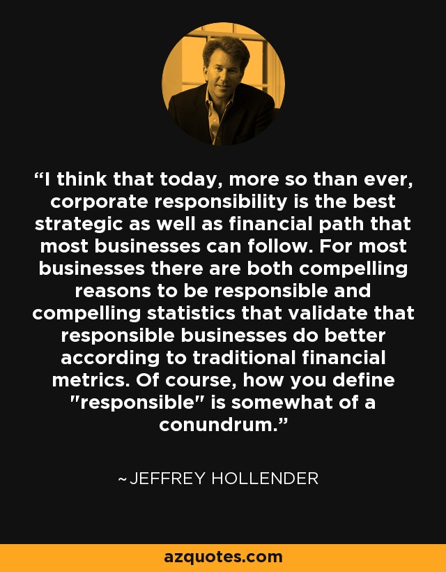 I think that today, more so than ever, corporate responsibility is the best strategic as well as financial path that most businesses can follow. For most businesses there are both compelling reasons to be responsible and compelling statistics that validate that responsible businesses do better according to traditional financial metrics. Of course, how you define 