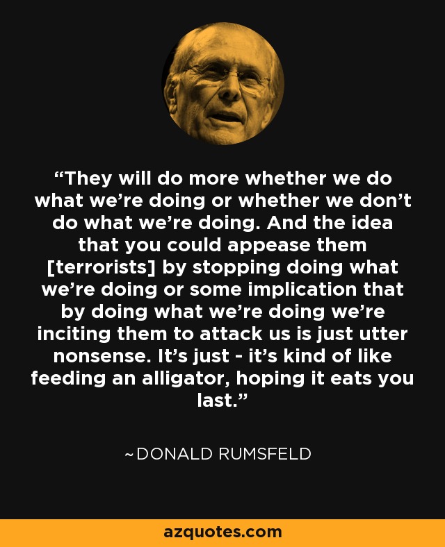 They will do more whether we do what we're doing or whether we don't do what we're doing. And the idea that you could appease them [terrorists] by stopping doing what we're doing or some implication that by doing what we're doing we're inciting them to attack us is just utter nonsense. It's just - it's kind of like feeding an alligator, hoping it eats you last. - Donald Rumsfeld