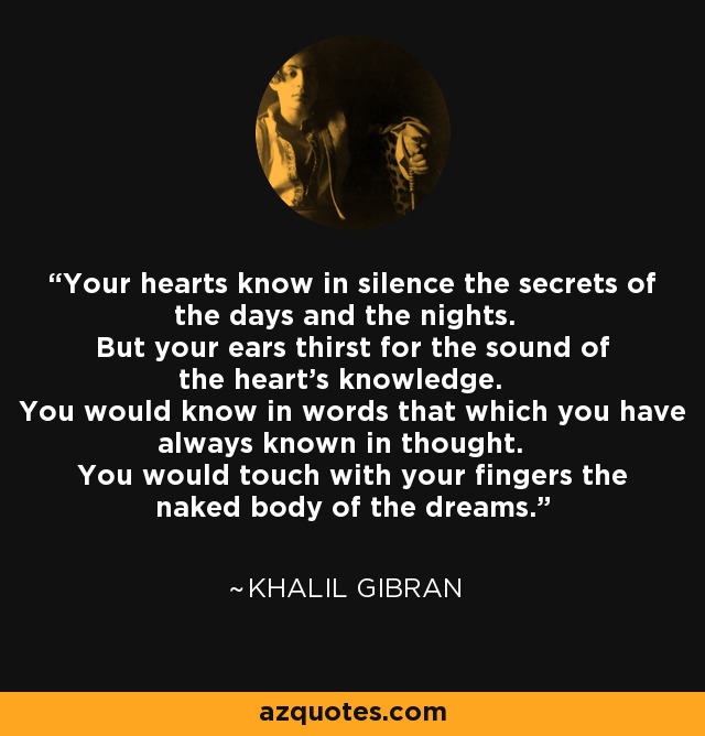Your hearts know in silence the secrets of the days and the nights. But your ears thirst for the sound of the heart's knowledge. You would know in words that which you have always known in thought. You would touch with your fingers the naked body of the dreams. - Khalil Gibran