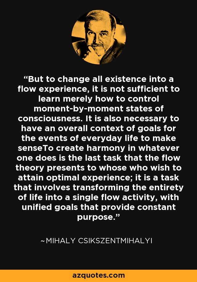 But to change all existence into a flow experience, it is not sufficient to learn merely how to control moment-by-moment states of consciousness. It is also necessary to have an overall context of goals for the events of everyday life to make senseTo create harmony in whatever one does is the last task that the flow theory presents to whose who wish to attain optimal experience; it is a task that involves transforming the entirety of life into a single flow activity, with unified goals that provide constant purpose. - Mihaly Csikszentmihalyi