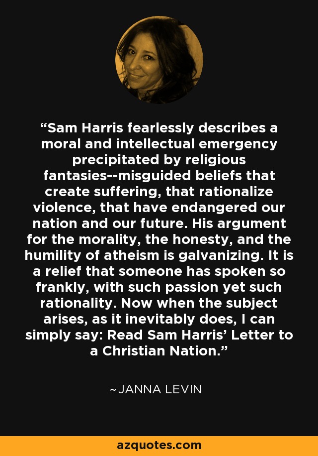 Sam Harris fearlessly describes a moral and intellectual emergency precipitated by religious fantasies--misguided beliefs that create suffering, that rationalize violence, that have endangered our nation and our future. His argument for the morality, the honesty, and the humility of atheism is galvanizing. It is a relief that someone has spoken so frankly, with such passion yet such rationality. Now when the subject arises, as it inevitably does, I can simply say: Read Sam Harris’ Letter to a Christian Nation. - Janna Levin