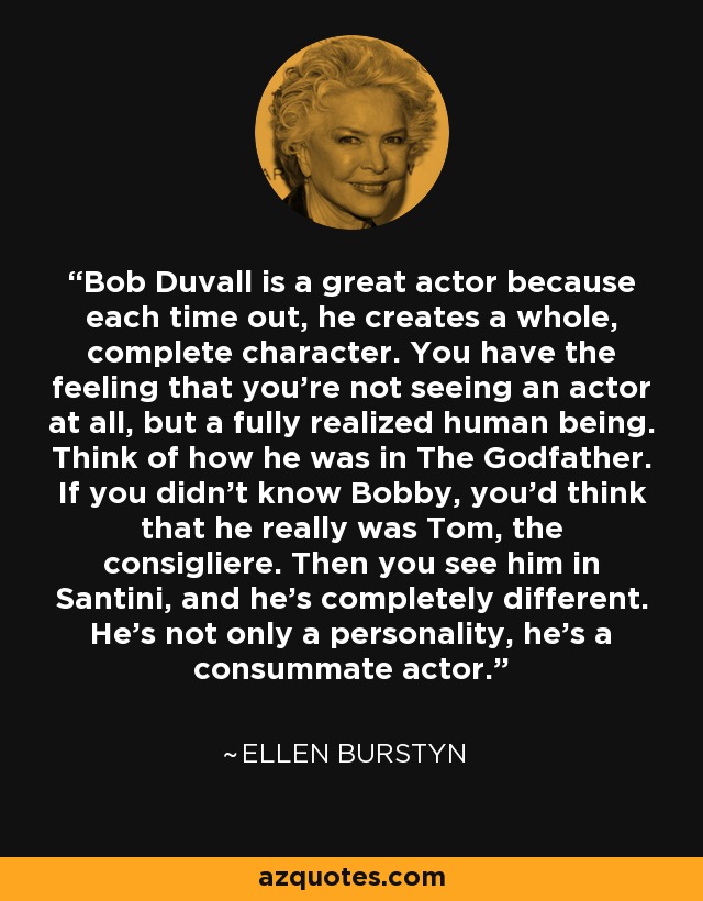 Bob Duvall is a great actor because each time out, he creates a whole, complete character. You have the feeling that you're not seeing an actor at all, but a fully realized human being. Think of how he was in The Godfather. If you didn't know Bobby, you'd think that he really was Tom, the consigliere. Then you see him in Santini, and he's completely different. He's not only a personality, he's a consummate actor. - Ellen Burstyn