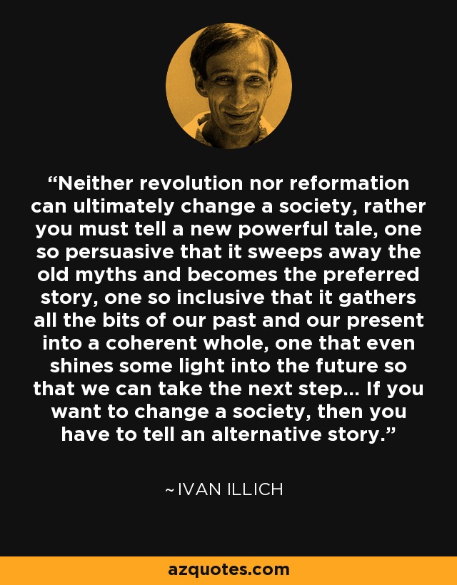 Neither revolution nor reformation can ultimately change a society, rather you must tell a new powerful tale, one so persuasive that it sweeps away the old myths and becomes the preferred story, one so inclusive that it gathers all the bits of our past and our present into a coherent whole, one that even shines some light into the future so that we can take the next step… If you want to change a society, then you have to tell an alternative story. - Ivan Illich