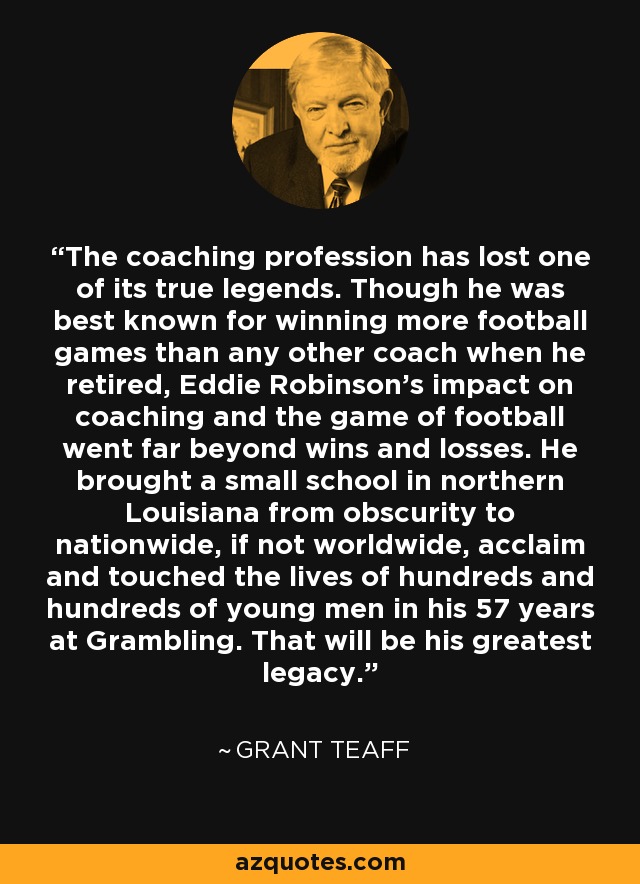 The coaching profession has lost one of its true legends. Though he was best known for winning more football games than any other coach when he retired, Eddie Robinson's impact on coaching and the game of football went far beyond wins and losses. He brought a small school in northern Louisiana from obscurity to nationwide, if not worldwide, acclaim and touched the lives of hundreds and hundreds of young men in his 57 years at Grambling. That will be his greatest legacy. - Grant Teaff