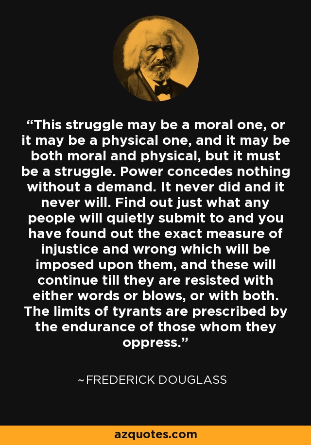 This struggle may be a moral one, or it may be a physical one, and it may be both moral and physical, but it must be a struggle. Power concedes nothing without a demand. It never did and it never will. Find out just what any people will quietly submit to and you have found out the exact measure of injustice and wrong which will be imposed upon them, and these will continue till they are resisted with either words or blows, or with both. The limits of tyrants are prescribed by the endurance of those whom they oppress. - Frederick Douglass