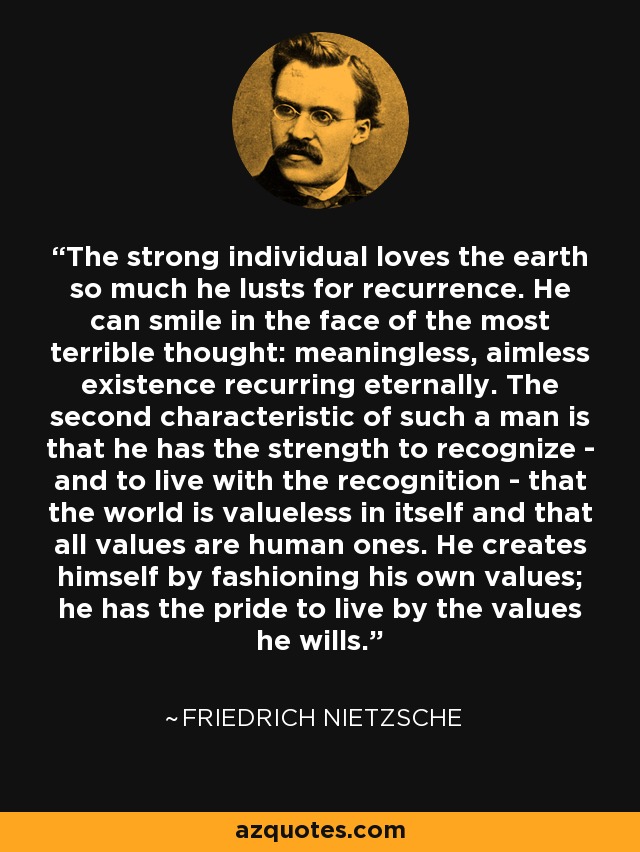 The strong individual loves the earth so much he lusts for recurrence. He can smile in the face of the most terrible thought: meaningless, aimless existence recurring eternally. The second characteristic of such a man is that he has the strength to recognize - and to live with the recognition - that the world is valueless in itself and that all values are human ones. He creates himself by fashioning his own values; he has the pride to live by the values he wills. - Friedrich Nietzsche