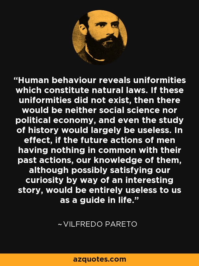 Human behaviour reveals uniformities which constitute natural laws. If these uniformities did not exist, then there would be neither social science nor political economy, and even the study of history would largely be useless. In effect, if the future actions of men having nothing in common with their past actions, our knowledge of them, although possibly satisfying our curiosity by way of an interesting story, would be entirely useless to us as a guide in life. - Vilfredo Pareto