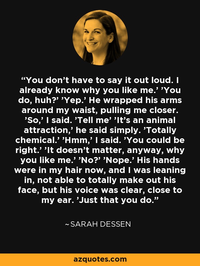 You don't have to say it out loud. I already know why you like me.' 'You do, huh?' 'Yep.' He wrapped his arms around my waist, pulling me closer. 'So,' I said. 'Tell me' 'It's an animal attraction,' he said simply. 'Totally chemical.' 'Hmm,' I said. 'You could be right.' 'It doesn't matter, anyway, why you like me.' 'No?' 'Nope.' His hands were in my hair now, and I was leaning in, not able to totally make out his face, but his voice was clear, close to my ear. 'Just that you do. - Sarah Dessen