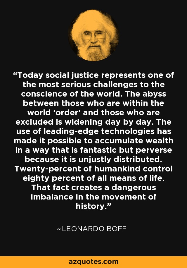 Today social justice represents one of the most serious challenges to the conscience of the world. The abyss between those who are within the world 'order' and those who are excluded is widening day by day. The use of leading-edge technologies has made it possible to accumulate wealth in a way that is fantastic but perverse because it is unjustly distributed. Twenty-percent of humankind control eighty percent of all means of life. That fact creates a dangerous imbalance in the movement of history. - Leonardo Boff