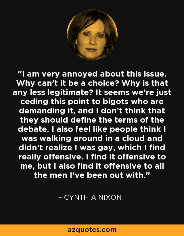 I am very annoyed about this issue. Why can’t it be a choice? Why is that any less legitimate? It seems we’re just ceding this point to bigots who are demanding it, and I don’t think that they should define the terms of the debate. I also feel like people think I was walking around in a cloud and didn’t realize I was gay, which I find really offensive. I find it offensive to me, but I also find it offensive to all the men I’ve been out with. - Cynthia Nixon