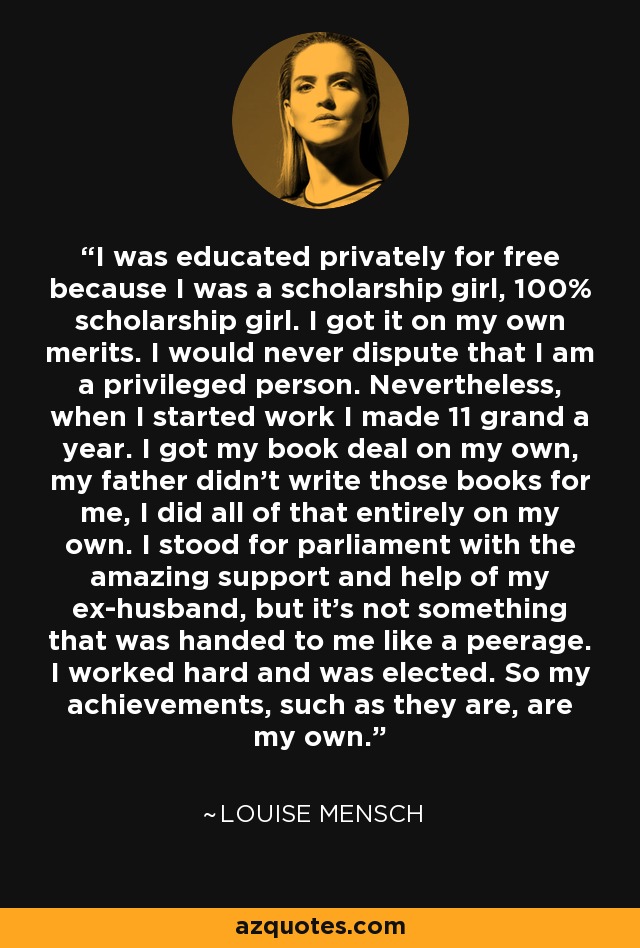 I was educated privately for free because I was a scholarship girl, 100% scholarship girl. I got it on my own merits. I would never dispute that I am a privileged person. Nevertheless, when I started work I made 11 grand a year. I got my book deal on my own, my father didn't write those books for me, I did all of that entirely on my own. I stood for parliament with the amazing support and help of my ex-husband, but it's not something that was handed to me like a peerage. I worked hard and was elected. So my achievements, such as they are, are my own. - Louise Mensch