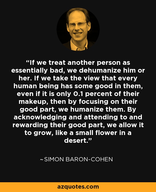 If we treat another person as essentially bad, we dehumanize him or her. If we take the view that every human being has some good in them, even if it is only 0.1 percent of their makeup, then by focusing on their good part, we humanize them. By acknowledging and attending to and rewarding their good part, we allow it to grow, like a small flower in a desert. - Simon Baron-Cohen