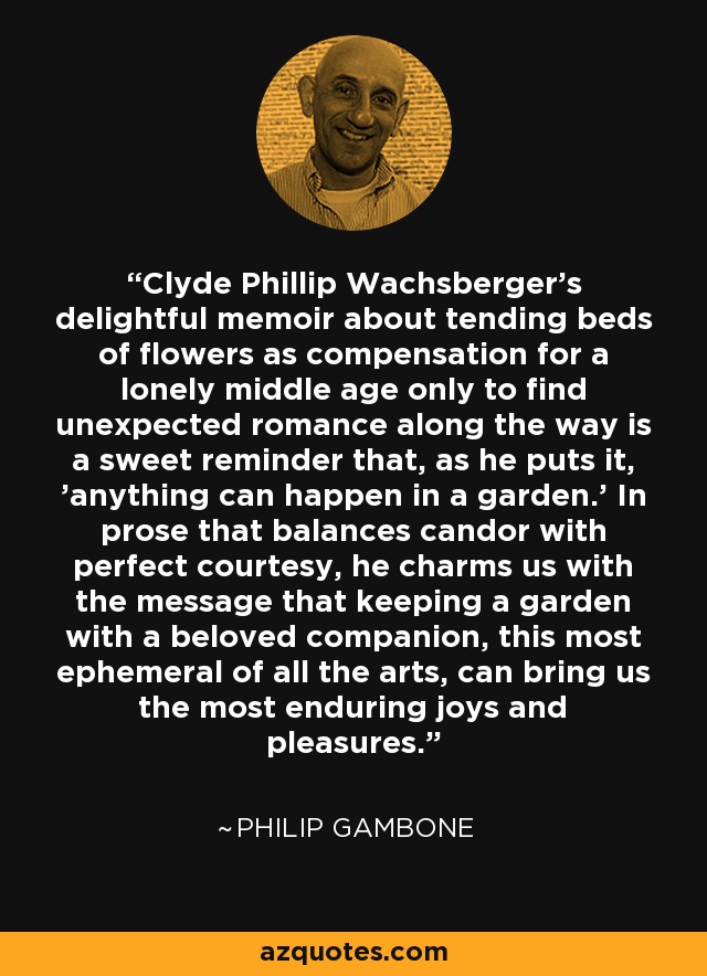 Clyde Phillip Wachsberger's delightful memoir about tending beds of flowers as compensation for a lonely middle age only to find unexpected romance along the way is a sweet reminder that, as he puts it, 'anything can happen in a garden.' In prose that balances candor with perfect courtesy, he charms us with the message that keeping a garden with a beloved companion, this most ephemeral of all the arts, can bring us the most enduring joys and pleasures. - Philip Gambone
