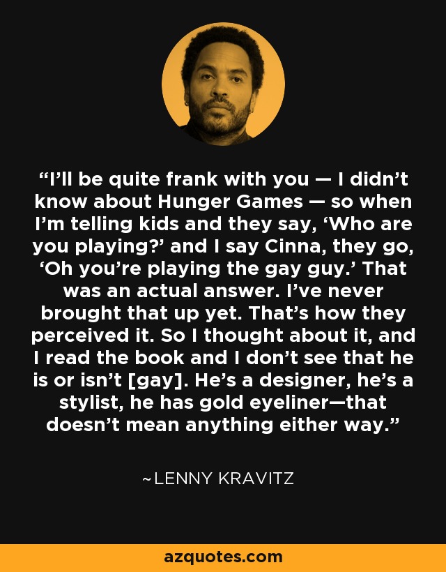 I’ll be quite frank with you — I didn’t know about Hunger Games — so when I’m telling kids and they say, ‘Who are you playing?’ and I say Cinna, they go, ‘Oh you’re playing the gay guy.’ That was an actual answer. I’ve never brought that up yet. That’s how they perceived it. So I thought about it, and I read the book and I don’t see that he is or isn’t [gay]. He’s a designer, he’s a stylist, he has gold eyeliner—that doesn’t mean anything either way. - Lenny Kravitz