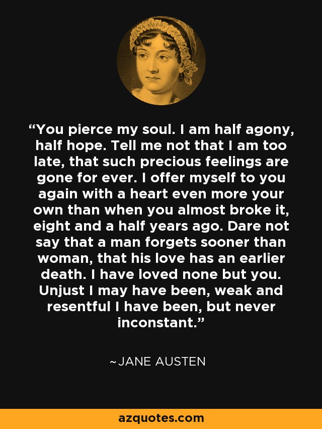 You pierce my soul. I am half agony, half hope. Tell me not that I am too late, that such precious feelings are gone for ever. I offer myself to you again with a heart even more your own than when you almost broke it, eight and a half years ago. Dare not say that a man forgets sooner than woman, that his love has an earlier death. I have loved none but you. Unjust I may have been, weak and resentful I have been, but never inconstant. - Jane Austen