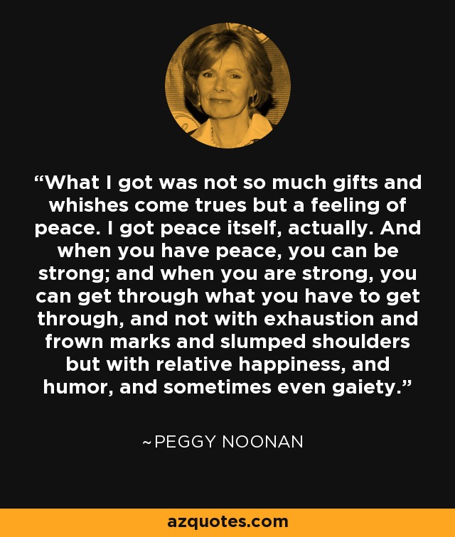 What I got was not so much gifts and whishes come trues but a feeling of peace. I got peace itself, actually. And when you have peace, you can be strong; and when you are strong, you can get through what you have to get through, and not with exhaustion and frown marks and slumped shoulders but with relative happiness, and humor, and sometimes even gaiety. - Peggy Noonan