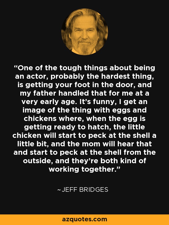One of the tough things about being an actor, probably the hardest thing, is getting your foot in the door, and my father handled that for me at a very early age. It's funny, I get an image of the thing with eggs and chickens where, when the egg is getting ready to hatch, the little chicken will start to peck at the shell a little bit, and the mom will hear that and start to peck at the shell from the outside, and they're both kind of working together. - Jeff Bridges