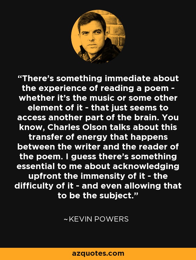 There's something immediate about the experience of reading a poem - whether it's the music or some other element of it - that just seems to access another part of the brain. You know, Charles Olson talks about this transfer of energy that happens between the writer and the reader of the poem. I guess there's something essential to me about acknowledging upfront the immensity of it - the difficulty of it - and even allowing that to be the subject. - Kevin Powers