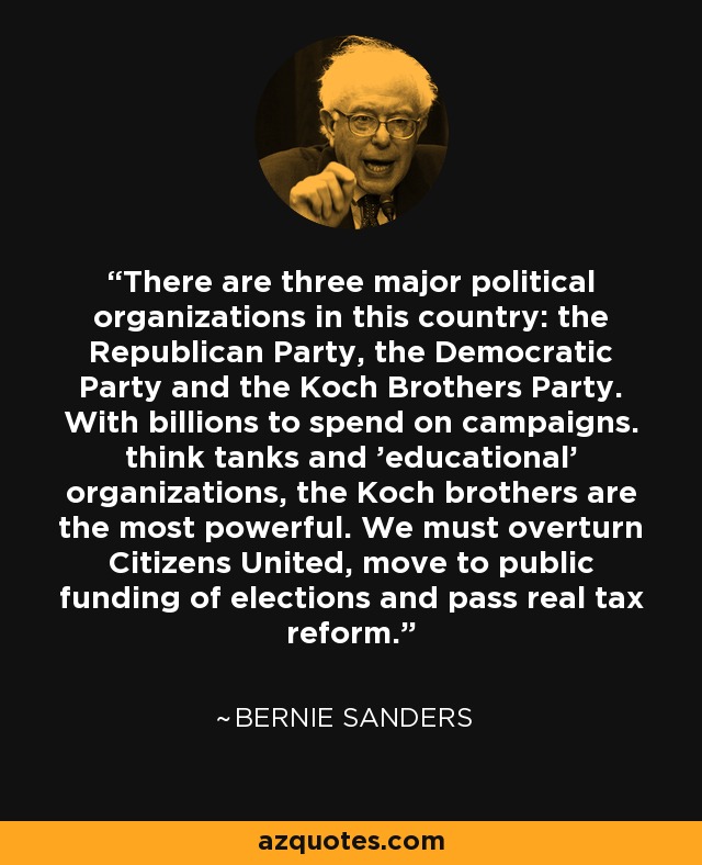 There are three major political organizations in this country: the Republican Party, the Democratic Party and the Koch Brothers Party. With billions to spend on campaigns. think tanks and 'educational' organizations, the Koch brothers are the most powerful. We must overturn Citizens United, move to public funding of elections and pass real tax reform. - Bernie Sanders