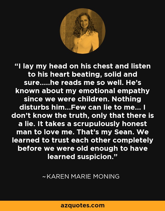 I lay my head on his chest and listen to his heart beating, solid and sure.....he reads me so well. He's known about my emotional empathy since we were children. Nothing disturbs him...Few can lie to me... I don't know the truth, only that there is a lie. It takes a scrupulously honest man to love me. That's my Sean. We learned to trust each other completely before we were old enough to have learned suspicion. - Karen Marie Moning