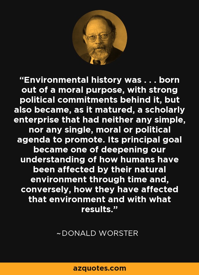 Environmental history was . . . born out of a moral purpose, with strong political commitments behind it, but also became, as it matured, a scholarly enterprise that had neither any simple, nor any single, moral or political agenda to promote. Its principal goal became one of deepening our understanding of how humans have been affected by their natural environment through time and, conversely, how they have affected that environment and with what results. - Donald Worster