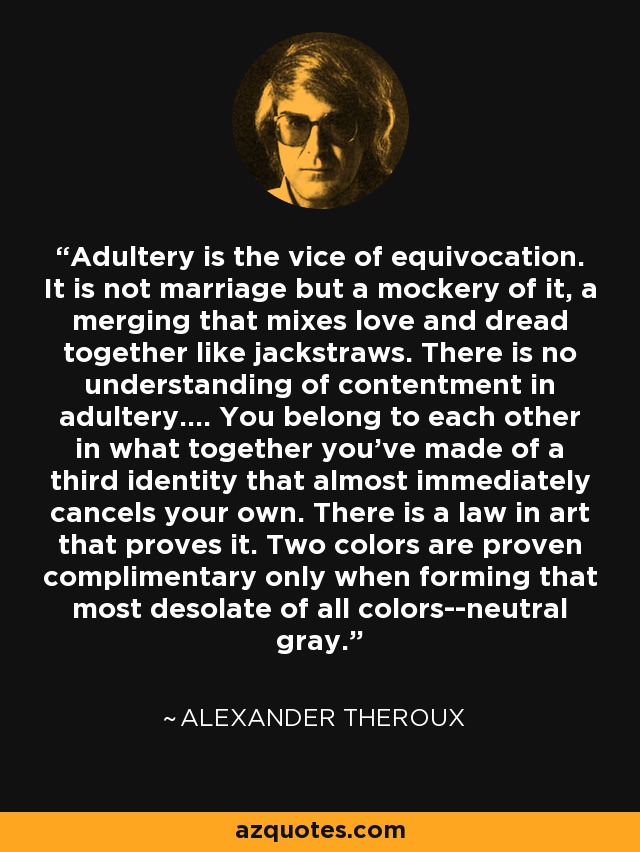 Adultery is the vice of equivocation. It is not marriage but a mockery of it, a merging that mixes love and dread together like jackstraws. There is no understanding of contentment in adultery.... You belong to each other in what together you've made of a third identity that almost immediately cancels your own. There is a law in art that proves it. Two colors are proven complimentary only when forming that most desolate of all colors--neutral gray. - Alexander Theroux