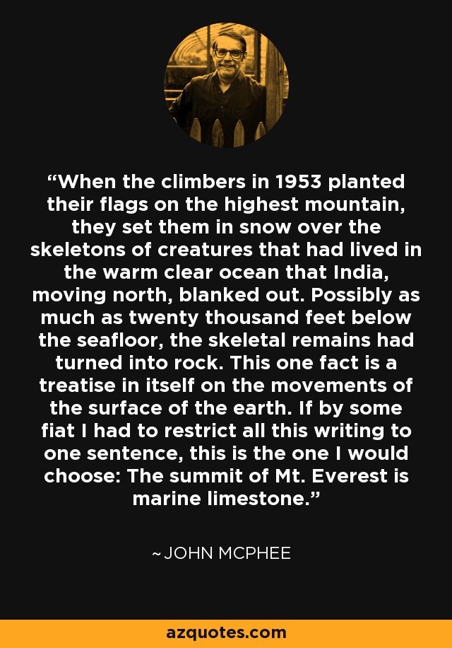 When the climbers in 1953 planted their flags on the highest mountain, they set them in snow over the skeletons of creatures that had lived in the warm clear ocean that India, moving north, blanked out. Possibly as much as twenty thousand feet below the seafloor, the skeletal remains had turned into rock. This one fact is a treatise in itself on the movements of the surface of the earth. If by some fiat I had to restrict all this writing to one sentence, this is the one I would choose: The summit of Mt. Everest is marine limestone. - John McPhee