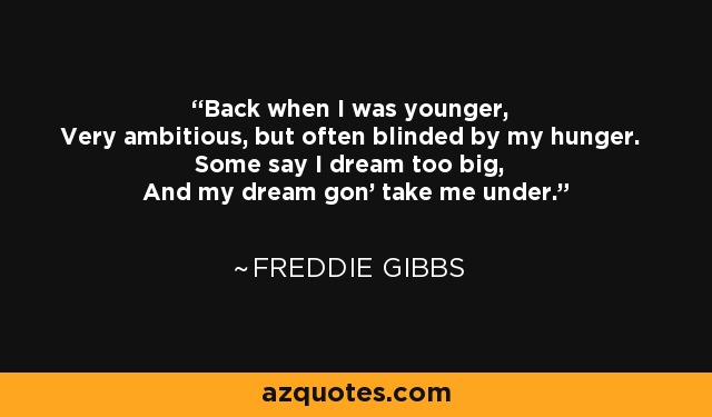 Back when I was younger, Very ambitious, but often blinded by my hunger. Some say I dream too big, And my dream gon' take me under. - Freddie Gibbs