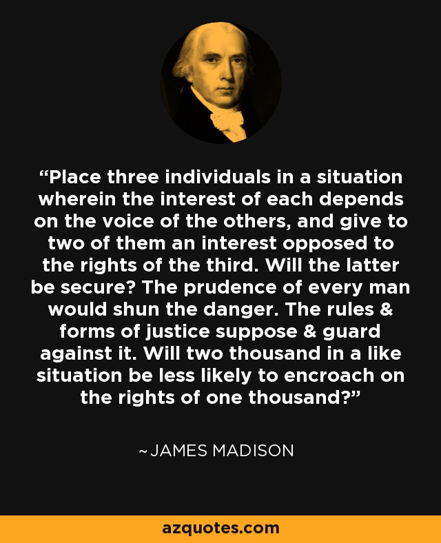 Place three individuals in a situation wherein the interest of each depends on the voice of the others, and give to two of them an interest opposed to the rights of the third. Will the latter be secure? The prudence of every man would shun the danger. The rules & forms of justice suppose & guard against it. Will two thousand in a like situation be less likely to encroach on the rights of one thousand? - James Madison