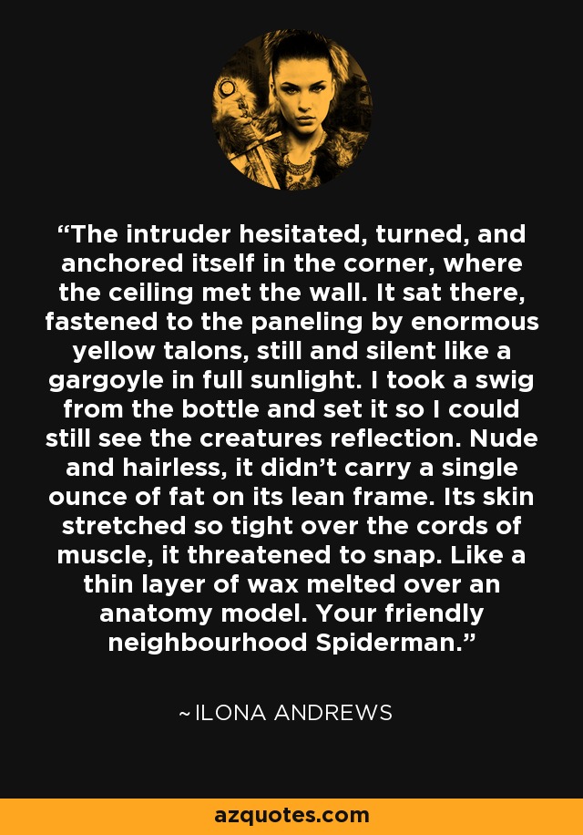 The intruder hesitated, turned, and anchored itself in the corner, where the ceiling met the wall. It sat there, fastened to the paneling by enormous yellow talons, still and silent like a gargoyle in full sunlight. I took a swig from the bottle and set it so I could still see the creatures reflection. Nude and hairless, it didn't carry a single ounce of fat on its lean frame. Its skin stretched so tight over the cords of muscle, it threatened to snap. Like a thin layer of wax melted over an anatomy model. Your friendly neighbourhood Spiderman. - Ilona Andrews