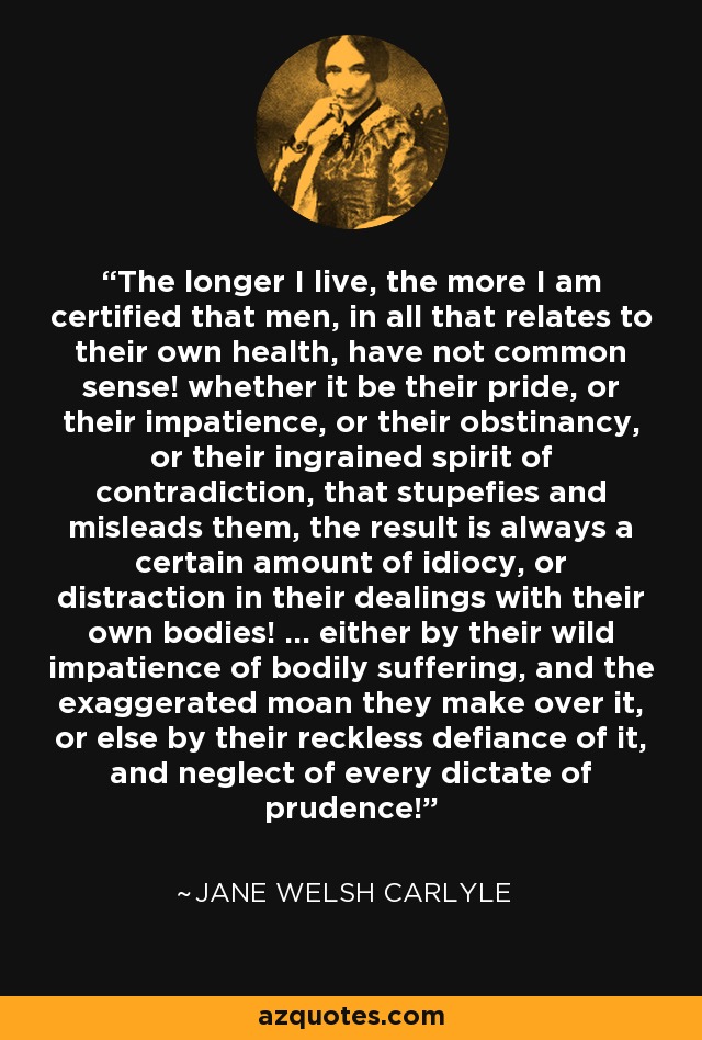 The longer I live, the more I am certified that men, in all that relates to their own health, have not common sense! whether it be their pride, or their impatience, or their obstinancy, or their ingrained spirit of contradiction, that stupefies and misleads them, the result is always a certain amount of idiocy, or distraction in their dealings with their own bodies! ... either by their wild impatience of bodily suffering, and the exaggerated moan they make over it, or else by their reckless defiance of it, and neglect of every dictate of prudence! - Jane Welsh Carlyle