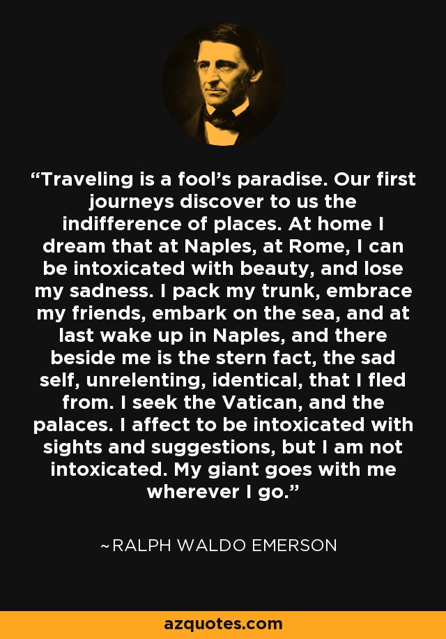 Traveling is a fool's paradise. Our first journeys discover to us the indifference of places. At home I dream that at Naples, at Rome, I can be intoxicated with beauty, and lose my sadness. I pack my trunk, embrace my friends, embark on the sea, and at last wake up in Naples, and there beside me is the stern fact, the sad self, unrelenting, identical, that I fled from. I seek the Vatican, and the palaces. I affect to be intoxicated with sights and suggestions, but I am not intoxicated. My giant goes with me wherever I go. - Ralph Waldo Emerson