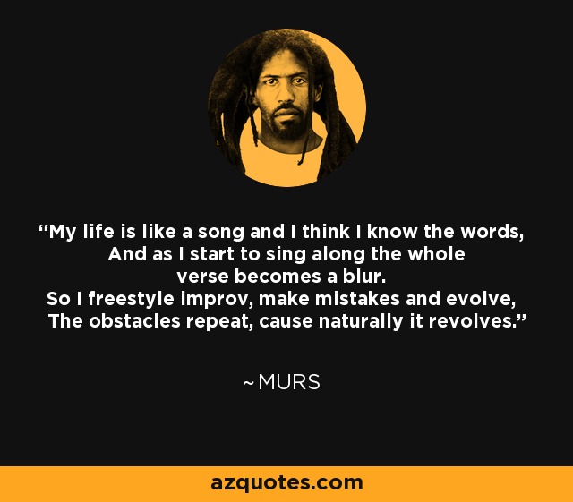 My life is like a song and I think I know the words, And as I start to sing along the whole verse becomes a blur. So I freestyle improv, make mistakes and evolve, The obstacles repeat, cause naturally it revolves. - MURS