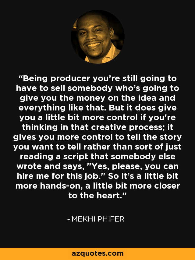 Being producer you're still going to have to sell somebody who's going to give you the money on the idea and everything like that. But it does give you a little bit more control if you're thinking in that creative process; it gives you more control to tell the story you want to tell rather than sort of just reading a script that somebody else wrote and says, 