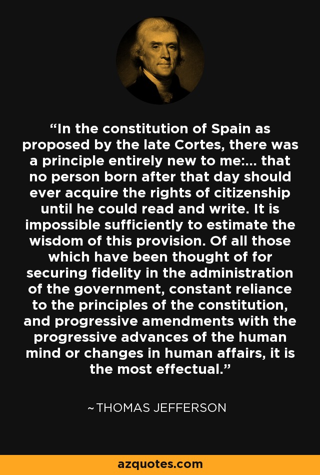 In the constitution of Spain as proposed by the late Cortes, there was a principle entirely new to me:... that no person born after that day should ever acquire the rights of citizenship until he could read and write. It is impossible sufficiently to estimate the wisdom of this provision. Of all those which have been thought of for securing fidelity in the administration of the government, constant reliance to the principles of the constitution, and progressive amendments with the progressive advances of the human mind or changes in human affairs, it is the most effectual. - Thomas Jefferson