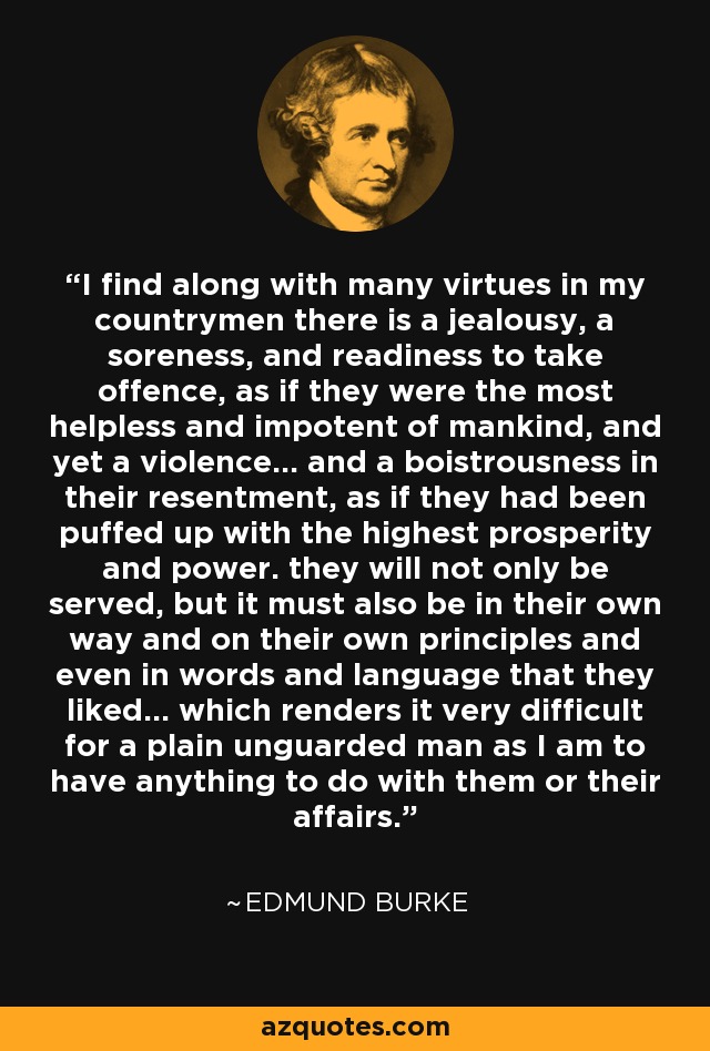 I find along with many virtues in my countrymen there is a jealousy, a soreness, and readiness to take offence, as if they were the most helpless and impotent of mankind, and yet a violence... and a boistrousness in their resentment, as if they had been puffed up with the highest prosperity and power. they will not only be served, but it must also be in their own way and on their own principles and even in words and language that they liked... which renders it very difficult for a plain unguarded man as I am to have anything to do with them or their affairs. - Edmund Burke