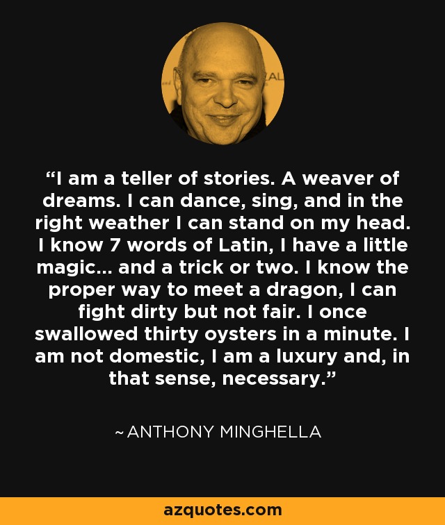 I am a teller of stories. A weaver of dreams. I can dance, sing, and in the right weather I can stand on my head. I know 7 words of Latin, I have a little magic... and a trick or two. I know the proper way to meet a dragon, I can fight dirty but not fair. I once swallowed thirty oysters in a minute. I am not domestic, I am a luxury and, in that sense, necessary. - Anthony Minghella