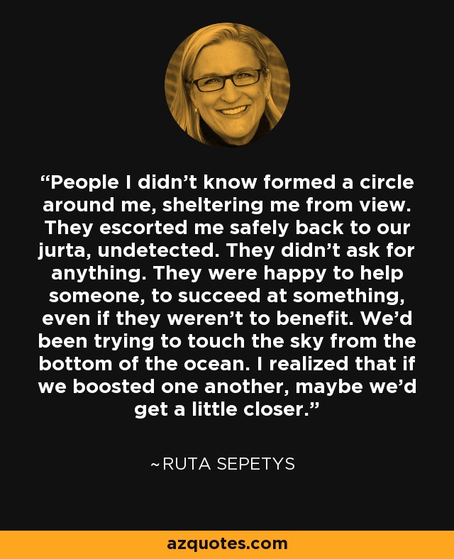 People I didn't know formed a circle around me, sheltering me from view. They escorted me safely back to our jurta, undetected. They didn't ask for anything. They were happy to help someone, to succeed at something, even if they weren't to benefit. We'd been trying to touch the sky from the bottom of the ocean. I realized that if we boosted one another, maybe we'd get a little closer. - Ruta Sepetys