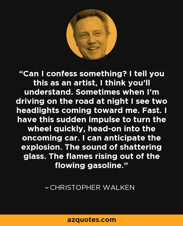 Can I confess something? I tell you this as an artist, I think you'll understand. Sometimes when I'm driving on the road at night I see two headlights coming toward me. Fast. I have this sudden impulse to turn the wheel quickly, head-on into the oncoming car. I can anticipate the explosion. The sound of shattering glass. The flames rising out of the flowing gasoline. - Christopher Walken