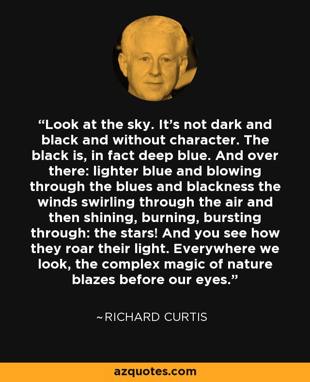 Look at the sky. It’s not dark and black and without character. The black is, in fact deep blue. And over there: lighter blue and blowing through the blues and blackness the winds swirling through the air and then shining, burning, bursting through: the stars! And you see how they roar their light. Everywhere we look, the complex magic of nature blazes before our eyes. - Richard Curtis