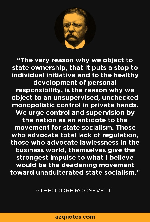 The very reason why we object to state ownership, that it puts a stop to individual initiative and to the healthy development of personal responsibility, is the reason why we object to an unsupervised, unchecked monopolistic control in private hands. We urge control and supervision by the nation as an antidote to the movement for state socialism. Those who advocate total lack of regulation, those who advocate lawlessness in the business world, themselves give the strongest impulse to what I believe would be the deadening movement toward unadulterated state socialism. - Theodore Roosevelt