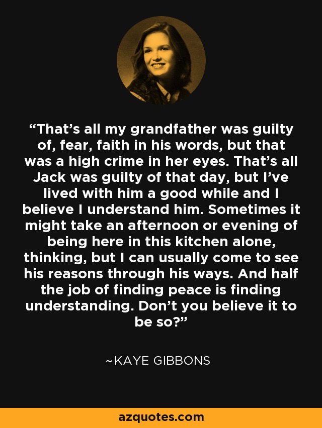 That's all my grandfather was guilty of, fear, faith in his words, but that was a high crime in her eyes. That's all Jack was guilty of that day, but I've lived with him a good while and I believe I understand him. Sometimes it might take an afternoon or evening of being here in this kitchen alone, thinking, but I can usually come to see his reasons through his ways. And half the job of finding peace is finding understanding. Don't you believe it to be so? - Kaye Gibbons