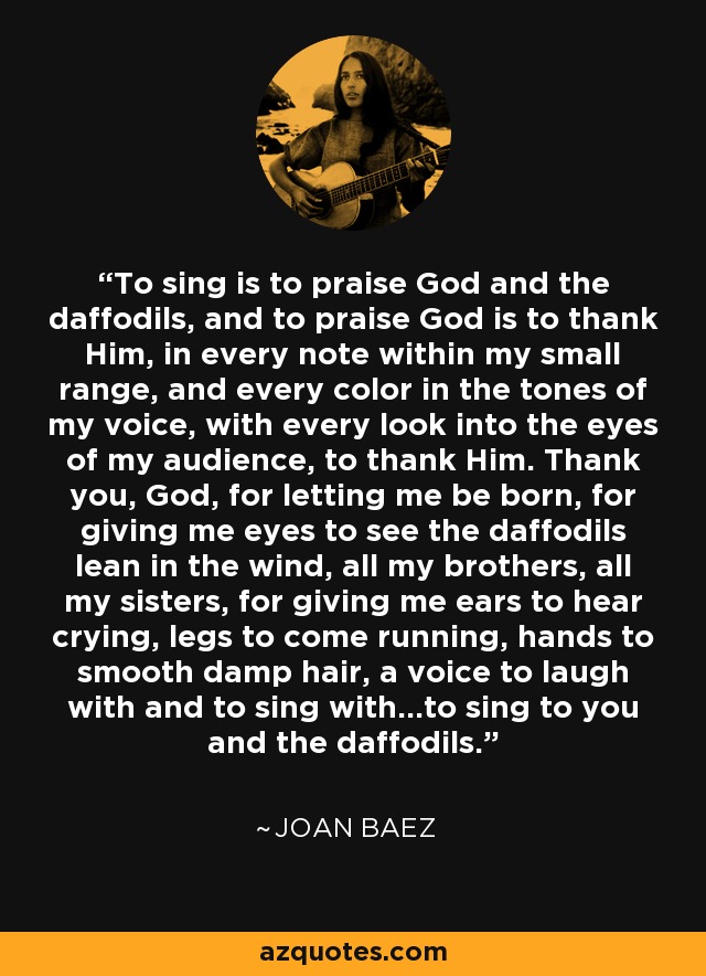 To sing is to praise God and the daffodils, and to praise God is to thank Him, in every note within my small range, and every color in the tones of my voice, with every look into the eyes of my audience, to thank Him. Thank you, God, for letting me be born, for giving me eyes to see the daffodils lean in the wind, all my brothers, all my sisters, for giving me ears to hear crying, legs to come running, hands to smooth damp hair, a voice to laugh with and to sing with...to sing to you and the daffodils. - Joan Baez